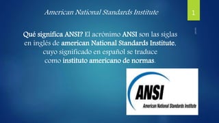 American National Standards Institute
Qué significa ANSI? El acrónimo ANSI son las siglas
en inglés de american National Standards Institute,
cuyo significado en español se traduce
como instituto americano de normas.
1
 
