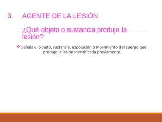 3. AGENTE DE LA LESIÓN
¿Qué objeto o sustancia produjo la
lesión?
 Señala el objeto, sustancia, exposición o movimiento del cuerpo que
produjo la lesión identificada previamente.
 