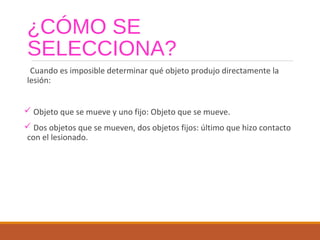 ¿CÓMO SE
SELECCIONA?
Cuando es imposible determinar qué objeto produjo directamente la
lesión:
 Objeto que se mueve y uno fijo: Objeto que se mueve.
 Dos objetos que se mueven, dos objetos fijos: último que hizo contacto
con el lesionado.
 
