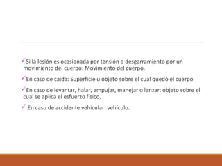 Si la lesión es ocasionada por tensión o desgarramiento por un
movimiento del cuerpo: Movimiento del cuerpo.
En caso de caída: Superficie u objeto sobre el cual quedó el cuerpo.
En caso de levantar, halar, empujar, manejar o lanzar: objeto sobre el
cual se aplica el esfuerzo físico.
 En caso de accidente vehicular: vehículo.
 
