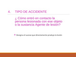 4. TIPO DE ACCIDENTE
¿ Cómo entró en contacto la
persona lesionada con ese objeto
o la sustancia Agente de lesión?
 Designa el suceso que directamente produjo la lesión
 