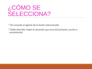 ¿CÓMO SE
SELECCIONA?
De acuerdo al agente de la lesión seleccionado.
Debe describir mejor la situación que ocurrió (contacto, acción o
movimiento)
 