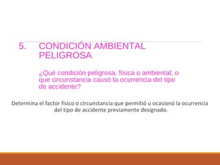5. CONDICIÓN AMBIENTAL
PELIGROSA
¿Qué condición peligrosa, física o ambiental, o
que circunstancia causó la ocurrencia del tipo
de accidente?
Determina el factor físico o circunstancia que permitió u ocasionó la ocurrencia
del tipo de accidente previamente designado.
 