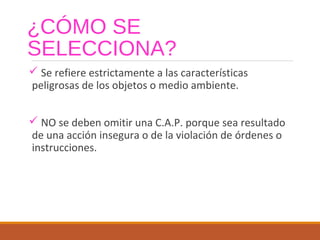 ¿CÓMO SE
SELECCIONA?
 Se refiere estrictamente a las características
peligrosas de los objetos o medio ambiente.
 NO se deben omitir una C.A.P. porque sea resultado
de una acción insegura o de la violación de órdenes o
instrucciones.
 