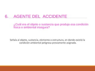 6. AGENTE DEL ACCIDENTE
¿Cuál era el objeto o sustancia que produjo esa condición
física o ambiental insegura?
Señala al objeto, sustancia, elemento o estructura, en donde existió la
condición ambiental peligrosa previamente asignada.
 
