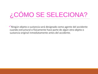 ¿CÓMO SE SELECIONA?
Ningún objeto o sustancia será designado como agente del accidente
cuando estructural o físicamente hace parte de algún otro objeto o
sustancia original inmediatamente antes del accidente.
 