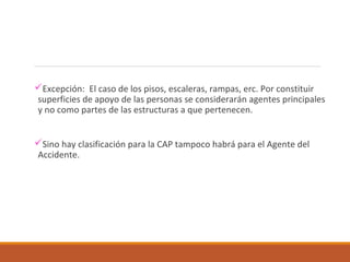 Excepción: El caso de los pisos, escaleras, rampas, erc. Por constituir
superficies de apoyo de las personas se considerarán agentes principales
y no como partes de las estructuras a que pertenecen.
Sino hay clasificación para la CAP tampoco habrá para el Agente del
Accidente.
 