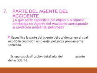 7. PARTE DEL AGENTE DEL
ACCIDENTE
¿A que parte específica del objeto o sustancia
nombrada en Agente del Accidente corresponde
la condición ambiental peligrosa?
 Especifica la parte del agente del accidente, en el cual
existió la condición ambiental peligrosa previamente
señalada.
Es una subclasificación detallada del agente
del accidente.
 