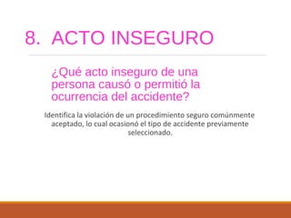8. ACTO INSEGURO
¿Qué acto inseguro de una
persona causó o permitió la
ocurrencia del accidente?
Identifica la violación de un procedimiento seguro comúnmente
aceptado, lo cual ocasionó el tipo de accidente previamente
seleccionado.
 