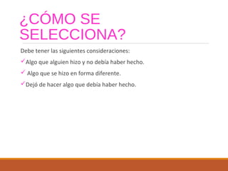 ¿CÓMO SE
SELECCIONA?
Debe tener las siguientes consideraciones:
Algo que alguien hizo y no debía haber hecho.
 Algo que se hizo en forma diferente.
Dejó de hacer algo que debía haber hecho.
 