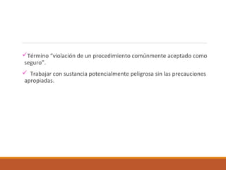 Término “violación de un procedimiento comúnmente aceptado como
seguro”.
 Trabajar con sustancia potencialmente peligrosa sin las precauciones
apropiadas.
 