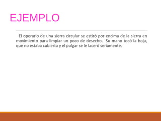 EJEMPLO
El operario de una sierra circular se estiró por encima de la sierra en
movimiento para limpiar un poco de desecho. Su mano tocó la hoja,
que no estaba cubierta y el pulgar se le laceró seriamente.
 