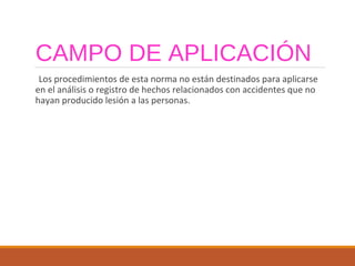 CAMPO DE APLICACIÓN
Los procedimientos de esta norma no están destinados para aplicarse
en el análisis o registro de hechos relacionados con accidentes que no
hayan producido lesión a las personas.
 