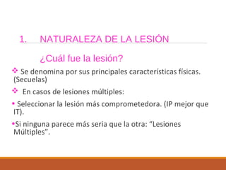1. NATURALEZA DE LA LESIÓN
¿Cuál fue la lesión?
 Se denomina por sus principales características físicas.
(Secuelas)
 En casos de lesiones múltiples:
• Seleccionar la lesión más comprometedora. (IP mejor que
IT).
•Si ninguna parece más seria que la otra: “Lesiones
Múltiples”.
 