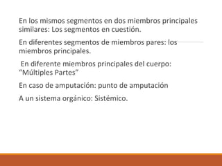 En los mismos segmentos en dos miembros principales
similares: Los segmentos en cuestión.
En diferentes segmentos de miembros pares: los
miembros principales.
En diferente miembros principales del cuerpo:
“Múltiples Partes”
En caso de amputación: punto de amputación
A un sistema orgánico: Sistémico.
 