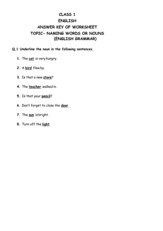 CLASS 1
ENGLISH
ANSWER KEY OF WORKSHEET
TOPIC- NAMING WORDS OR NOUNS
(ENGLISH GRAMMAR)
Q.1 Underline the noun in the following sentences.
1. The cat is very hungry.
2. A bird flew by.
3. Is that a new store?
4. The teacher walked in.
5. Is that your pencil?
6. Don’t forget to close the door.
7. The sun is bright.
8. Turn off the light.
 