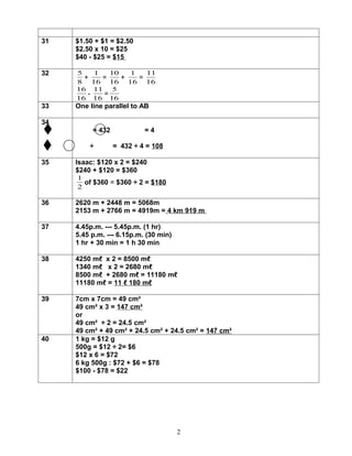 31   $1.50 + $1 = $2.50
     $2.50 x 10 = $25
     $40 - $25 = $15

32   5    1   10   1   11
       +    =    +   =
     8 16 16 16 16
     16 11     5
        -   =
     16 16 16
33   One line parallel to AB

34
          = 432            =4

         ÷        = 432 ÷ 4 = 108

35   Isaac: $120 x 2 = $240
     $240 + $120 = $360
     1
       of $360 = $360 ÷ 2 = $180
     2

36   2620 m + 2448 m = 5068m
     2153 m + 2766 m = 4919m = 4 km 919 m

37   4.45p.m. --- 5.45p.m. (1 hr)
     5.45 p.m. --- 6.15p.m. (30 min)
     1 hr + 30 min = 1 h 30 min

38   4250 mℓ x 2 = 8500 mℓ
     1340 mℓ x 2 = 2680 mℓ
     8500 mℓ + 2680 mℓ = 11180 mℓ
     11180 mℓ = 11 ℓ 180 mℓ

39   7cm x 7cm = 49 cm²
     49 cm² x 3 = 147 cm²
     or
     49 cm² ÷ 2 = 24.5 cm²
     49 cm² + 49 cm² + 24.5 cm² + 24.5 cm² = 147 cm²
40   1 kg = $12 g
     500g = $12 ÷ 2= $6
     $12 x 6 = $72
     6 kg 500g : $72 + $6 = $78
     $100 - $78 = $22




                                       2
 