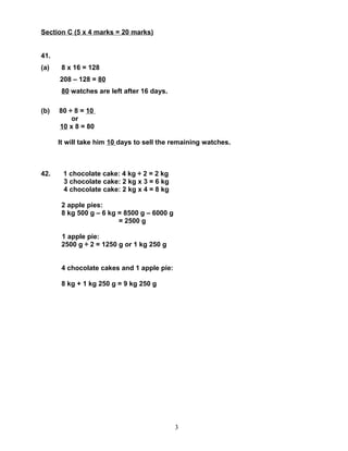 Section C (5 x 4 marks = 20 marks)


41.
(a)    8 x 16 = 128
      208 – 128 = 80
       80 watches are left after 16 days.

(b)   80 ÷ 8 = 10
          or
      10 x 8 = 80

      It will take him 10 days to sell the remaining watches.



42.    1 chocolate cake: 4 kg ÷ 2 = 2 kg
       3 chocolate cake: 2 kg x 3 = 6 kg
       4 chocolate cake: 2 kg x 4 = 8 kg

       2 apple pies:
       8 kg 500 g – 6 kg = 8500 g – 6000 g
                         = 2500 g

       1 apple pie:
       2500 g ÷ 2 = 1250 g or 1 kg 250 g


       4 chocolate cakes and 1 apple pie:

       8 kg + 1 kg 250 g = 9 kg 250 g




                                             3
 