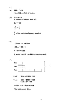 43.
(a)    224 ÷ 7 = 32
      He got 32 packets of sweet.

(b)   32 – 24 = 8
       8 packets of sweets were left.

      8 x 7 = 56

       8    1
          =
       32   4

      1
        of the packets of sweets was left.
      4



44.
       150 m x 3 m = 450 m²

       450 m² ÷ 50 = 9

       9 x $54 = $486

       It would cost Mr Lee $486 to paint the wall.


45.
      Kate
                                                      ?
      Paul

      Tom


      Paul:     $100 + $128 = $228

      Tom:      $228 + $100 = $328
                $328 x 2 = $656

       $100 + $228 + $656 = $984

       The total sum is $984.




                                           4
 