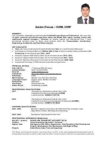 Anslem D’souza – CHRM, CHRP
SUMMARY:
I am a proactive, adaptable and self-motivated Certified Human Resource Professional, with more than
10 years’ technical recruitment experience within the Middle East region, working closely with
experienced regional managers / directors for leading national and international firms. I have
successfully recruited Junior to Senior level positions within the Transportation, Construction,
Engineering, Architecture and Real Estate industry.
KEY HIGHLIGHTS:
• 10yrs with Hays Construction & Property Middle East, 8yrs as a Lead Technical Resourcer
• Contributed to a Personal Best of 1.3 Million AED in fees of which consisted of Record Number of 25
Placements for the financial year 2014 – 2015
• Award for “Support Staff of the Quarter -Q3 for the financial year 2012 - 2013
• Award for “Support Staff of the Quarter -Q3” for the financial year 2011 - 2012
• Award for “Business Resourcer for the Year” for the financial year 2008 - 2009
• Assisted with the setup of PSR Solutions Dubai Resourcing Division
PERSONAL DETAILS:
Date of Birth: 1st
February1983 (35 years)
Contact Number: 00971 (0) 557357656
Email ID: anslem83@gmail.com
LinkedIn ID: https://ae.linkedin.com/in/anslemdsouza
Nationality: Indian
Marital Status: Married, one child (2yrs 6months)
Languages known: English, Hindi, Marathi & Konkani
Passport No: M2303527
Visa status: Employment Visa
Notice Period: Immediately available
PROFESSIONAL QUALIFICATIONS:
2017 The American Certification Institute (ACI), USA
Certified Human Resource Manager (CHRM)
License Number: CHRM2171251750
2016 The American Certification Institute (ACI), USA
Certified Human Resource Management Professional (CHRMP)
License Number: CHRMP2170109446
ACADEMIC QUALIFICATIONS:
2001 - 2004 Bachelor’s degree in Commerce (B.COM) from Pune University, India
(Specialized in Sales, Marketing and Advertising)
2003 - 2004 Awarded for “Best Student for the Year”
PROFESSIONAL EXPERIENCE (Middle East):
Nov 2017 - present ROADS AND TRANSPORT AUTHORITY (RTA)
Position Talent Acquisition Specialist - Technical
Agency Type Rail Agency (CEO Office, Departments - Rail Operations, Rail Planning and
Projects Development, Rail Maintenance, Rail Right of Way)
Projects Dubai Metro, Dubai Tram and Hyperloop
The Roads and Transport Authority, commonly known as RTA, is the major independent government roads &
transportation authority in Dubai, United Arab Emirates. It was founded in 2005 and is responsible for planning
 