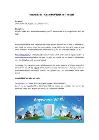 Huawei E587 - An Smart Pocket WiFi Router

Keywords:
smart pocket wifi, Huawei E587,Unlocked E587

Description:
What’s a Pocket WiFi, What’s E587 and Why unlock? What can we do by using a Pocket WiFi, like
E587




If you still don’t know what is a Pocket WiFi router, you are definitely out of date. As the tablet pc,
psp, ebook are become more and more popular, many Addicts are looking for ways to keep
online with these WiFi enabled devices wherever they go. So, this is what Pocket WiFi can do.

A Smart Pocket WiFi, is a Pocket-sized mobile 3G router which can transfer 3G signal in to WiFi to
be used by WiFi enabled devices like iPad, PSP, iPod and E-book. Just like some 3G smartphones
have the ability to provide personal hotspot

The Huawei E587 is a typical Pocket WiFi Router with fast access speed up to 42Mbps downlink. It
comes from one of the biggest communication devices manufacturer – Huawei, which has
produced the famous Pocket WiFi routers – The E5 Series (and E587 is the newest model for E5
Series)

Unlocked E587 portable wifi router

The unlocked E587 pocket WiFi is an original Huawei E587 router which
doesn’t has any logos like Three E587, Telus E587 and exclude any restriction from carriers like
Vodafone, Three, Telus. No plan, no contract, it’s completely SIM free.
 