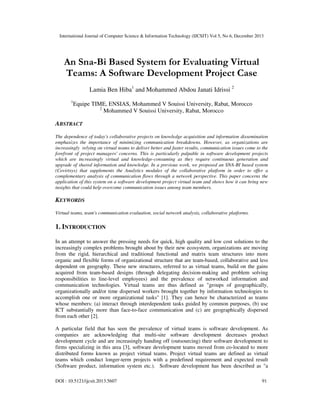 International Journal of Computer Science & Information Technology (IJCSIT) Vol 5, No 6, December 2013

An Sna-Bi Based System for Evaluating Virtual
Teams: A Software Development Project Case
Lamia Ben Hiba1 and Mohammed Abdou Janati Idrissi 2
1

Equipe TIME, ENSIAS, Mohammed V Souissi University, Rabat, Morocco
2
Mohammed V Souissi University, Rabat, Morocco

ABSTRACT
The dependence of today's collaborative projects on knowledge acquisition and information dissemination
emphasizes the importance of minimizing communication breakdowns. However, as organizations are
increasingly relying on virtual teams to deliver better and faster results, communication issues come to the
forefront of project managers' concerns. This is particularly palpable in software development projects
which are increasingly virtual and knowledge-consuming as they require continuous generation and
upgrade of shared information and knowledge. In a previous work, we proposed an SNA-BI based system
(Covirtsys) that supplements the Analytics modules of the collaborative platform in order to offer a
complementary analysis of communication flows through a network perspective. This paper concerns the
application of this system on a software development project virtual team and shows how it can bring new
insights that could help overcome communication issues among team members.

KEYWORDS
Virtual teams, team's communication evaluation, social network analysis, collaborative platforms.

1. INTRODUCTION
In an attempt to answer the pressing needs for quick, high quality and low cost solutions to the
increasingly complex problems brought about by their new ecosystem, organizations are moving
from the rigid, hierarchical and traditional functional and matrix team structures into more
organic and flexible forms of organizational structure that are team-based, collaborative and less
dependent on geography. These new structures, referred to as virtual teams, build on the gains
acquired from team-based designs (through delegating decision-making and problem solving
responsibilities to line-level employees) and the prevalence of networked information and
communication technologies. Virtual teams are thus defined as "groups of geographically,
organizationally and/or time dispersed workers brought together by information technologies to
accomplish one or more organizational tasks" [1]. They can hence be characterized as teams
whose members: (a) interact through interdependent tasks guided by common purposes, (b) use
ICT substantially more than face-to-face communication and (c) are geographically dispersed
from each other [2].
A particular field that has seen the prevalence of virtual teams is software development. As
companies are acknowledging that multi-site software development decreases product
development cycle and are increasingly handing off (outsourcing) their software development to
firms specializing in this area [3], software development teams moved from co-located to more
distributed forms known as project virtual teams. Project virtual teams are defined as virtual
teams which conduct longer-term projects with a predefined requirement and expected result
(Software product, information system etc.). Software development has been described as "a
DOI : 10.5121/ijcsit.2013.5607

91

 