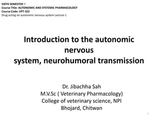 Introduction to the autonomic
nervous
system, neurohumoral transmission
Dr. Jibachha Sah
M.V.Sc ( Veterinary Pharmacology)
College of veterinary science, NPI
Bhojard, Chitwan
1
SIXTH SEMESTER !!
Course Title: AUTONOMIC AND SYSTEMIC PHARMACOLOGY
Course Code: VPT-322
Drug acting on autonomic nervous system Lecture-1
 