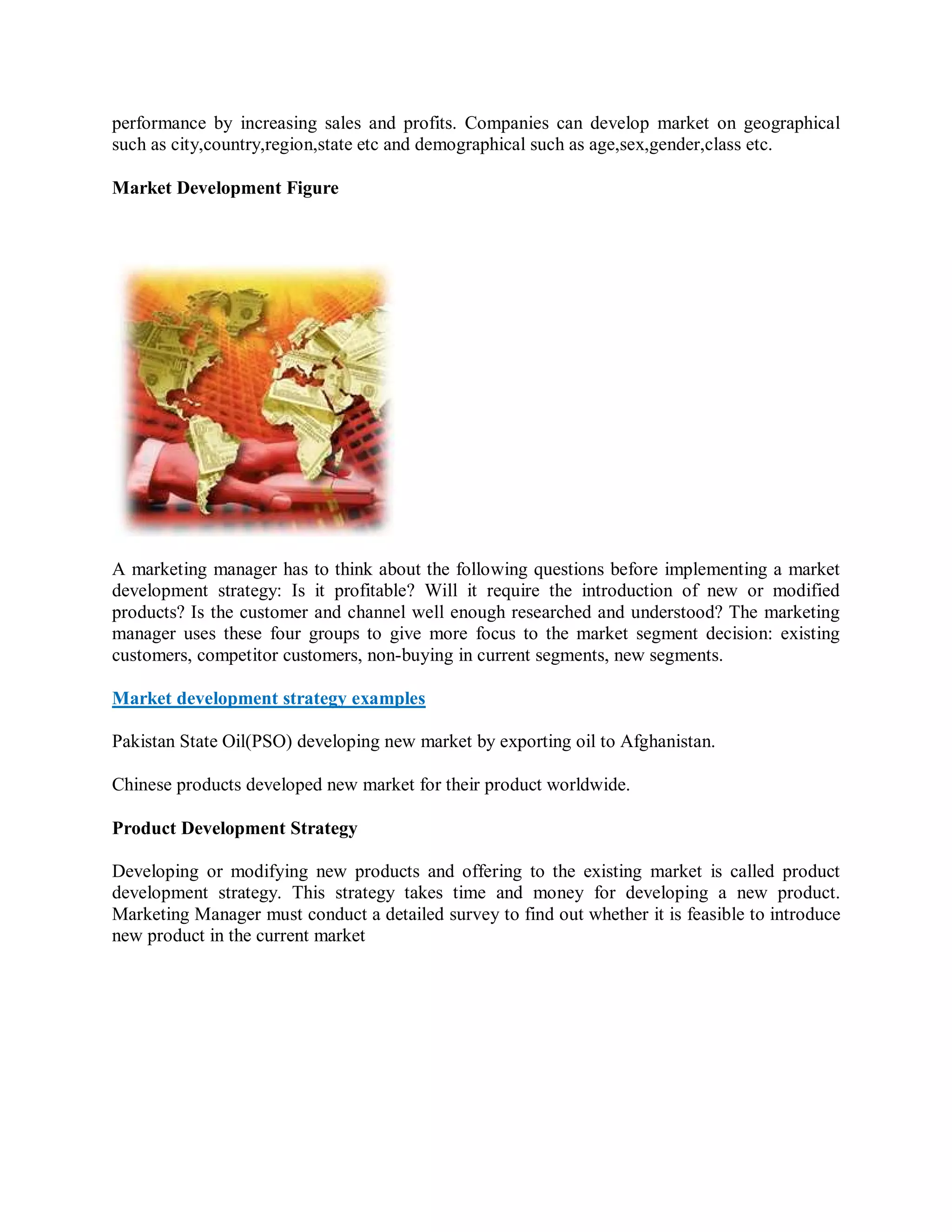 performance by increasing sales and profits. Companies can develop market on geographical
such as city,country,region,state etc and demographical such as age,sex,gender,class etc.

Market Development Figure




A marketing manager has to think about the following questions before implementing a market
development strategy: Is it profitable? Will it require the introduction of new or modified
products? Is the customer and channel well enough researched and understood? The marketing
manager uses these four groups to give more focus to the market segment decision: existing
customers, competitor customers, non-buying in current segments, new segments.

Market development strategy examples

Pakistan State Oil(PSO) developing new market by exporting oil to Afghanistan.

Chinese products developed new market for their product worldwide.

Product Development Strategy

Developing or modifying new products and offering to the existing market is called product
development strategy. This strategy takes time and money for developing a new product.
Marketing Manager must conduct a detailed survey to find out whether it is feasible to introduce
new product in the current market
 