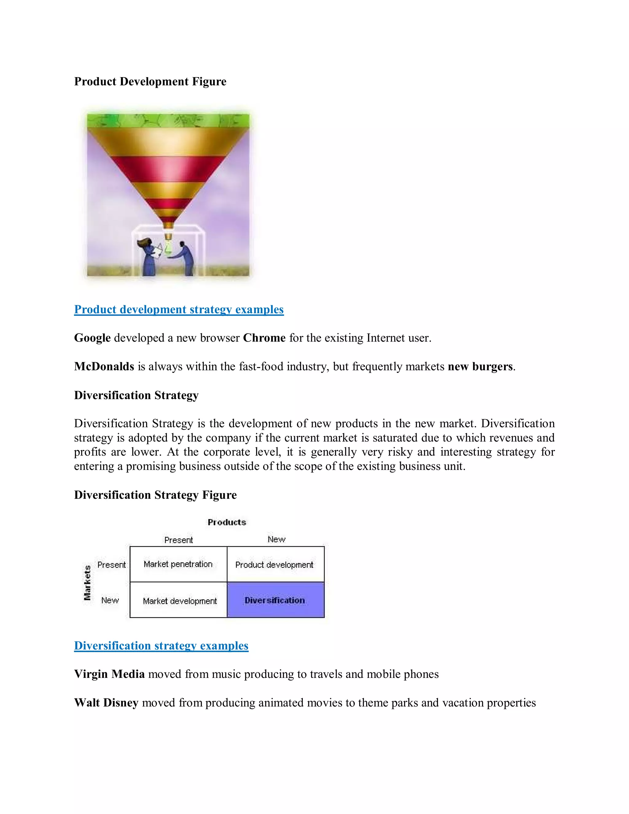 Product Development Figure




Product development strategy examples

Google developed a new browser Chrome for the existing Internet user.

McDonalds is always within the fast-food industry, but frequently markets new burgers.

Diversification Strategy

Diversification Strategy is the development of new products in the new market. Diversification
strategy is adopted by the company if the current market is saturated due to which revenues and
profits are lower. At the corporate level, it is generally very risky and interesting strategy for
entering a promising business outside of the scope of the existing business unit.

Diversification Strategy Figure




Diversification strategy examples

Virgin Media moved from music producing to travels and mobile phones

Walt Disney moved from producing animated movies to theme parks and vacation properties
 