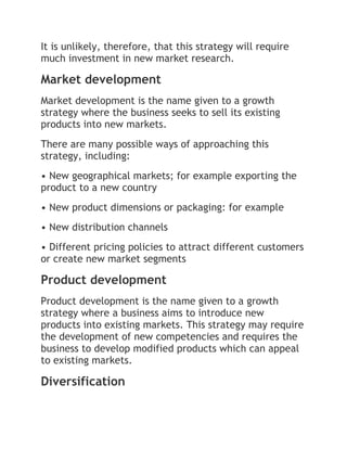 It is unlikely, therefore, that this strategy will require
much investment in new market research.

Market development
Market development is the name given to a growth
strategy where the business seeks to sell its existing
products into new markets.
There are many possible ways of approaching this
strategy, including:
• New geographical markets; for example exporting the
product to a new country
• New product dimensions or packaging: for example
• New distribution channels
• Different pricing policies to attract different customers
or create new market segments

Product development
Product development is the name given to a growth
strategy where a business aims to introduce new
products into existing markets. This strategy may require
the development of new competencies and requires the
business to develop modified products which can appeal
to existing markets.

Diversification
 