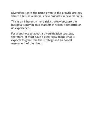 Diversification is the name given to the growth strategy
where a business markets new products in new markets.
This is an inherently more risk strategy because the
business is moving into markets in which it has little or
no experience.
For a business to adopt a diversification strategy,
therefore, it must have a clear idea about what it
expects to gain from the strategy and an honest
assessment of the risks.
 