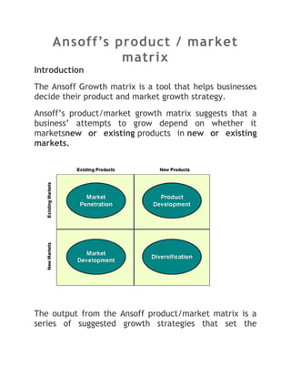 Ansoff’s product / market
              matrix
Introduction
The Ansoff Growth matrix is a tool that helps businesses
decide their product and market growth strategy.
Ansoff’s product/market growth matrix suggests that a
business’ attempts to grow depend on whether it
marketsnew or existing products in new or existing
markets.




The output from the Ansoff product/market matrix is a
series of suggested growth strategies that set the
 