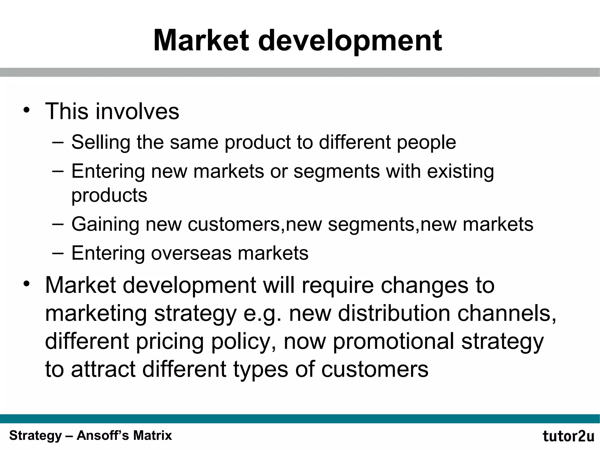 Market development
• This involves
– Selling the same product to different people
– Entering new markets or segments with existing
products
– Gaining new customers,new segments,new markets
– Entering overseas markets

• Market development will require changes to
marketing strategy e.g. new distribution channels,
different pricing policy, now promotional strategy
to attract different types of customers
Strategy – Ansoff’s Matrix

 