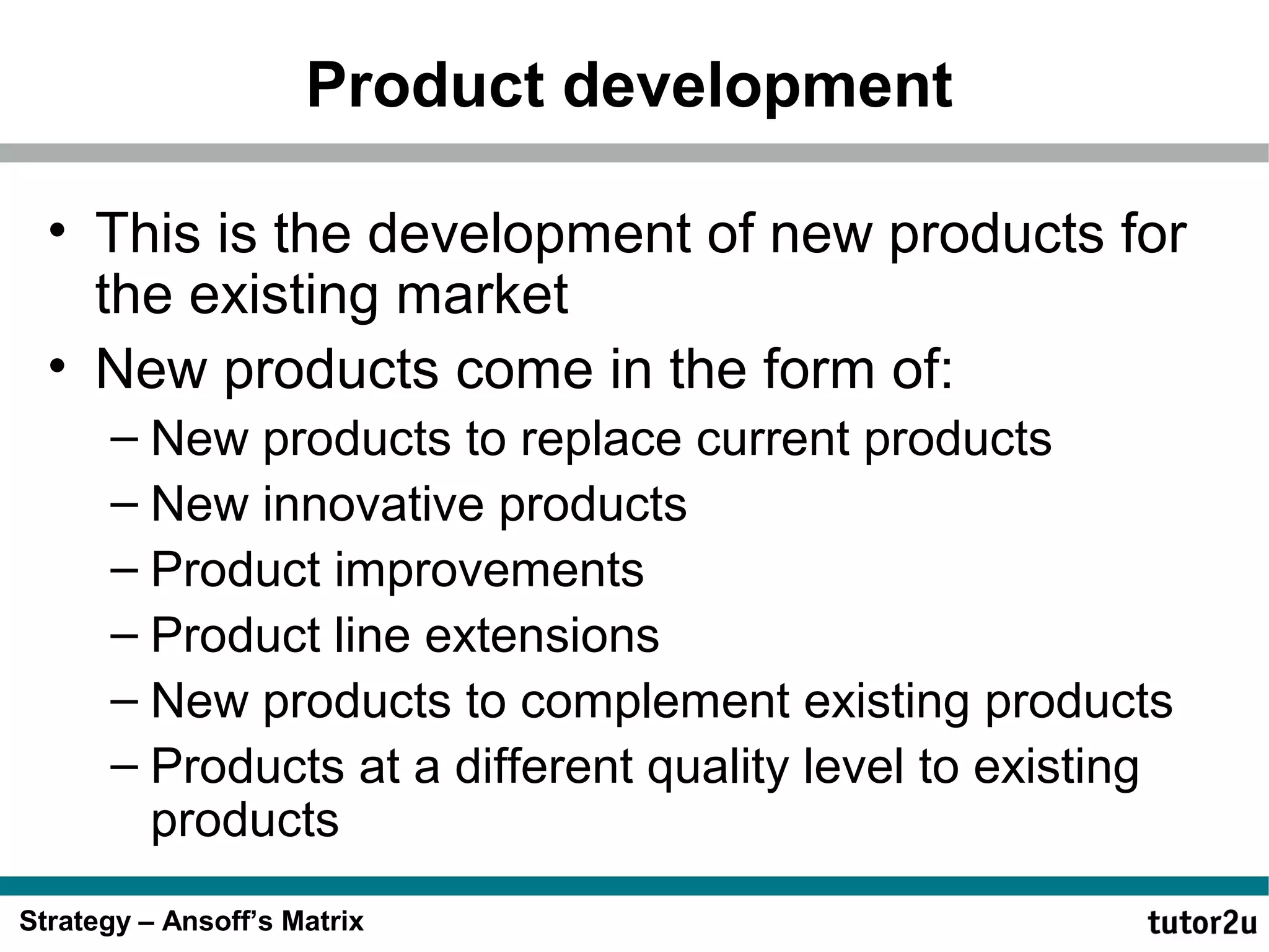 Product development
• This is the development of new products for
the existing market
• New products come in the form of:
– New products to replace current products
– New innovative products
– Product improvements
– Product line extensions
– New products to complement existing products
– Products at a different quality level to existing
products
Strategy – Ansoff’s Matrix

 