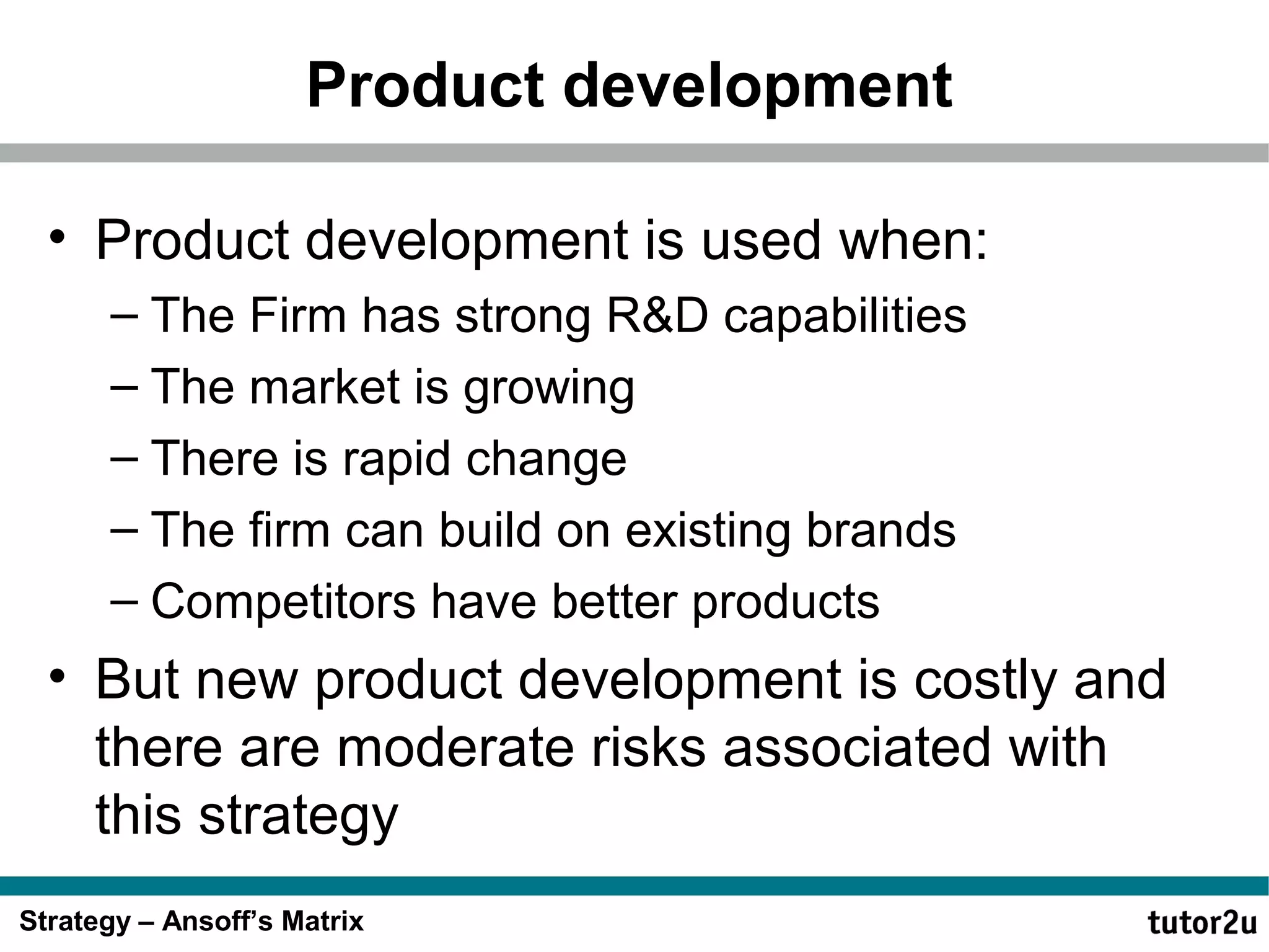 Product development
• Product development is used when:
– The Firm has strong R&D capabilities
– The market is growing
– There is rapid change
– The firm can build on existing brands
– Competitors have better products

• But new product development is costly and
there are moderate risks associated with
this strategy
Strategy – Ansoff’s Matrix

 