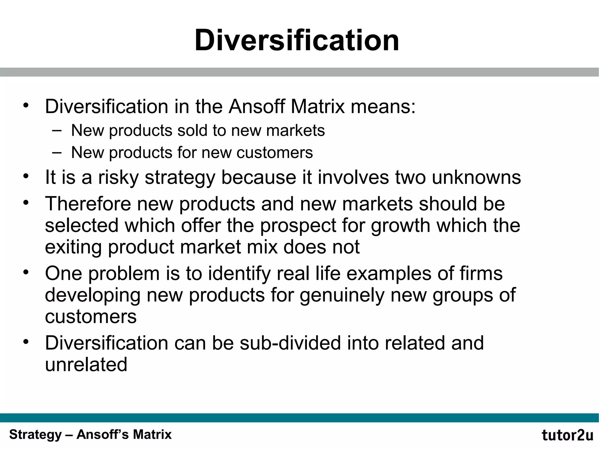 Diversification
• Diversification in the Ansoff Matrix means:
– New products sold to new markets
– New products for new customers

• It is a risky strategy because it involves two unknowns
• Therefore new products and new markets should be
selected which offer the prospect for growth which the
exiting product market mix does not
• One problem is to identify real life examples of firms
developing new products for genuinely new groups of
customers
• Diversification can be sub-divided into related and
unrelated

Strategy – Ansoff’s Matrix

 