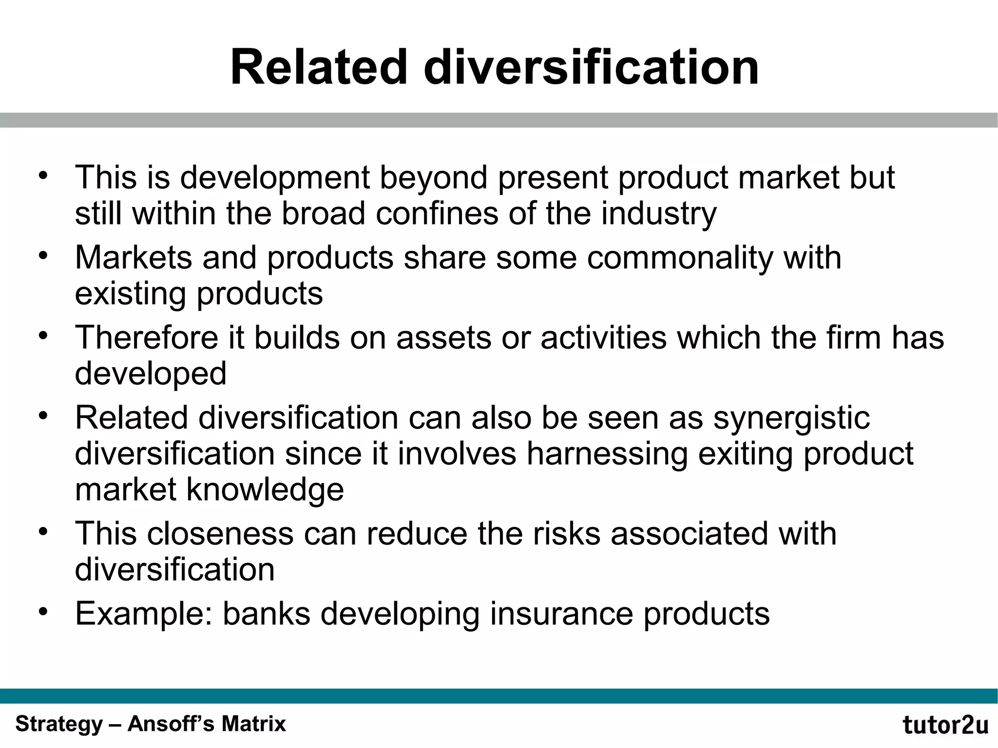 Related diversification
• This is development beyond present product market but
still within the broad confines of the industry
• Markets and products share some commonality with
existing products
• Therefore it builds on assets or activities which the firm has
developed
• Related diversification can also be seen as synergistic
diversification since it involves harnessing exiting product
market knowledge
• This closeness can reduce the risks associated with
diversification
• Example: banks developing insurance products
Strategy – Ansoff’s Matrix

 
