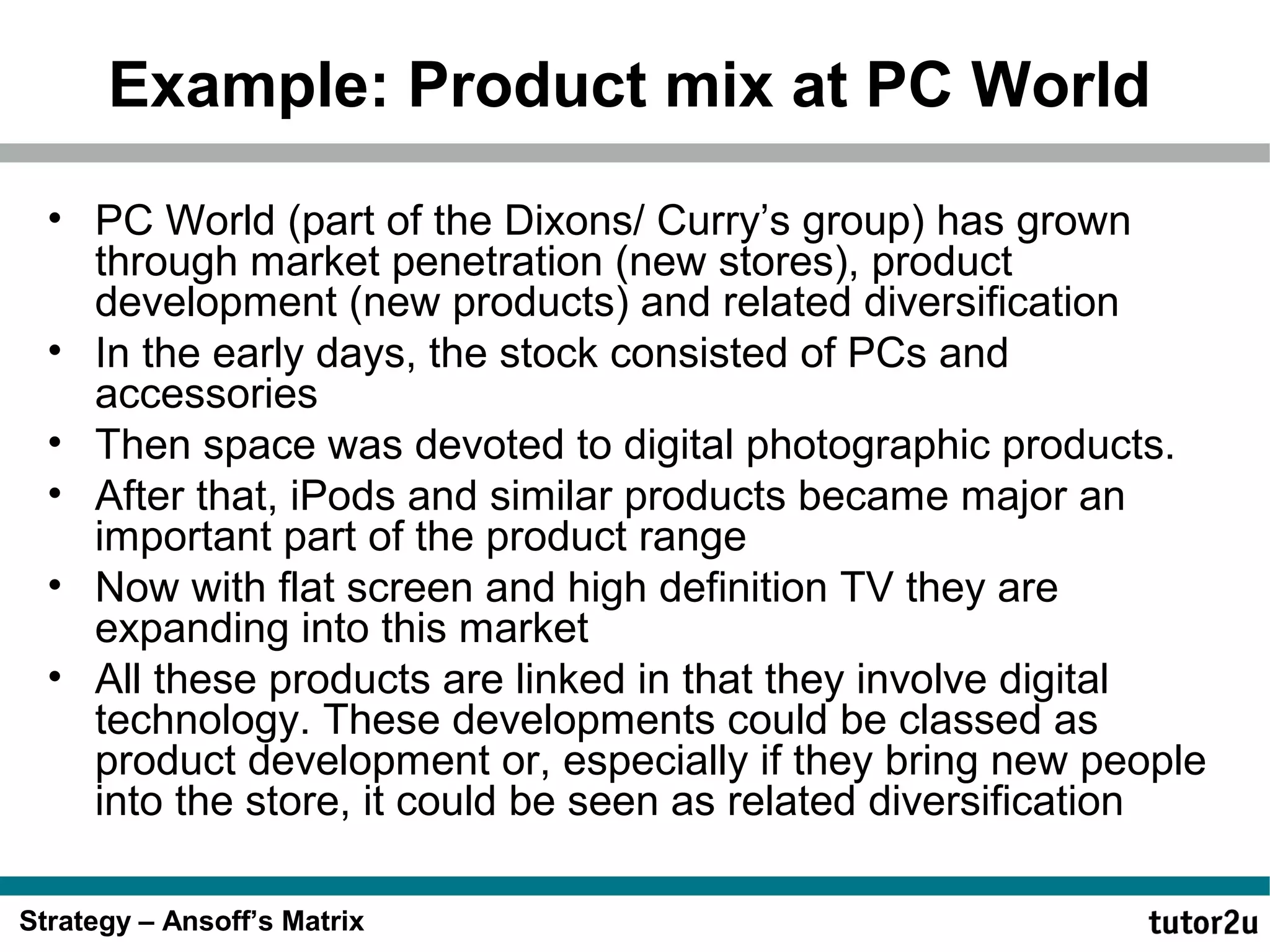 Example: Product mix at PC World
• PC World (part of the Dixons/ Curry’s group) has grown
through market penetration (new stores), product
development (new products) and related diversification
• In the early days, the stock consisted of PCs and
accessories
• Then space was devoted to digital photographic products.
• After that, iPods and similar products became major an
important part of the product range
• Now with flat screen and high definition TV they are
expanding into this market
• All these products are linked in that they involve digital
technology. These developments could be classed as
product development or, especially if they bring new people
into the store, it could be seen as related diversification
Strategy – Ansoff’s Matrix

 