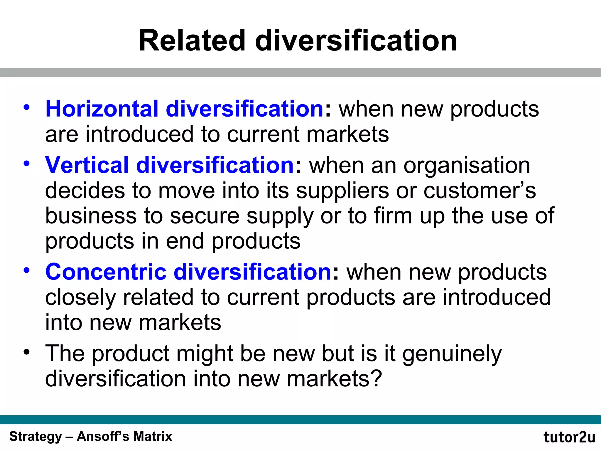 Related diversification
• Horizontal diversification: when new products
are introduced to current markets
• Vertical diversification: when an organisation
decides to move into its suppliers or customer’s
business to secure supply or to firm up the use of
products in end products
• Concentric diversification: when new products
closely related to current products are introduced
into new markets
• The product might be new but is it genuinely
diversification into new markets?
Strategy – Ansoff’s Matrix

 