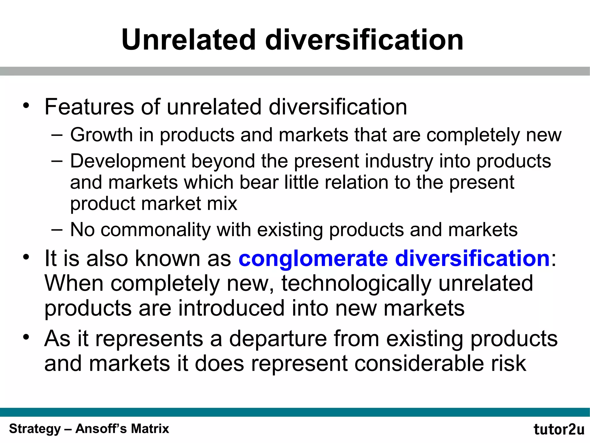 Unrelated diversification
• Features of unrelated diversification
– Growth in products and markets that are completely new
– Development beyond the present industry into products
and markets which bear little relation to the present
product market mix
– No commonality with existing products and markets

• It is also known as conglomerate diversification:
When completely new, technologically unrelated
products are introduced into new markets
• As it represents a departure from existing products
and markets it does represent considerable risk
Strategy – Ansoff’s Matrix

 