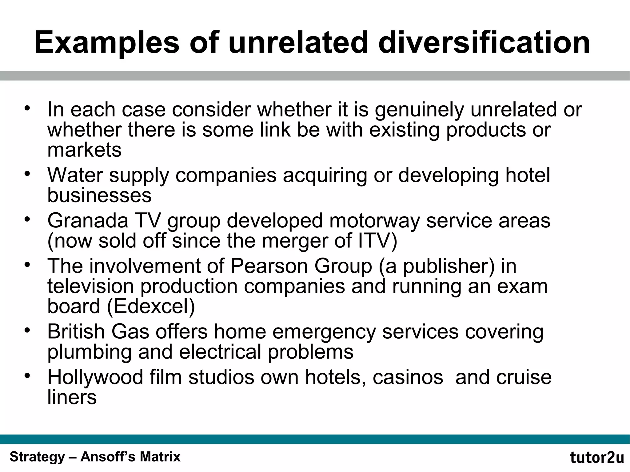 Examples of unrelated diversification
• In each case consider whether it is genuinely unrelated or
whether there is some link be with existing products or
markets
• Water supply companies acquiring or developing hotel
businesses
• Granada TV group developed motorway service areas
(now sold off since the merger of ITV)
• The involvement of Pearson Group (a publisher) in
television production companies and running an exam
board (Edexcel)
• British Gas offers home emergency services covering
plumbing and electrical problems
• Hollywood film studios own hotels, casinos and cruise
liners
Strategy – Ansoff’s Matrix

 