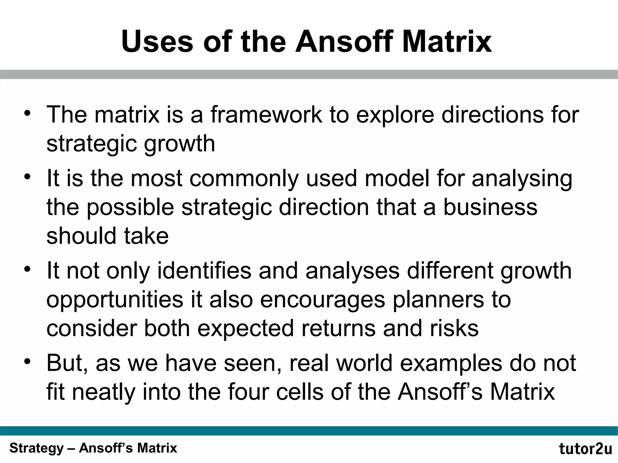 Uses of the Ansoff Matrix
• The matrix is a framework to explore directions for
strategic growth
• It is the most commonly used model for analysing
the possible strategic direction that a business
should take
• It not only identifies and analyses different growth
opportunities it also encourages planners to
consider both expected returns and risks
• But, as we have seen, real world examples do not
fit neatly into the four cells of the Ansoff’s Matrix
Strategy – Ansoff’s Matrix

 