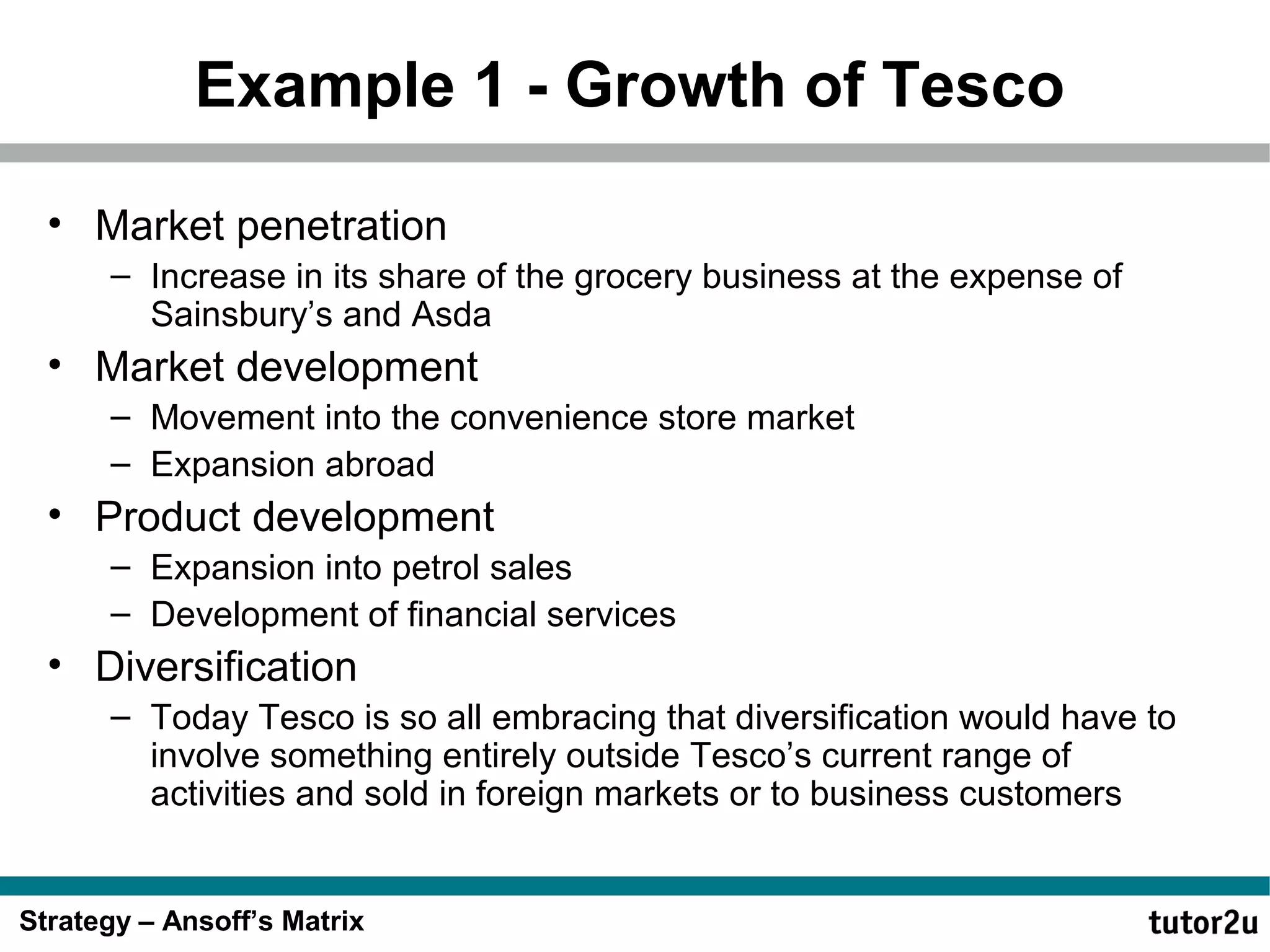 Example 1 - Growth of Tesco
• Market penetration
– Increase in its share of the grocery business at the expense of
Sainsbury’s and Asda

• Market development
– Movement into the convenience store market
– Expansion abroad

• Product development
– Expansion into petrol sales
– Development of financial services

• Diversification
– Today Tesco is so all embracing that diversification would have to
involve something entirely outside Tesco’s current range of
activities and sold in foreign markets or to business customers

Strategy – Ansoff’s Matrix

 