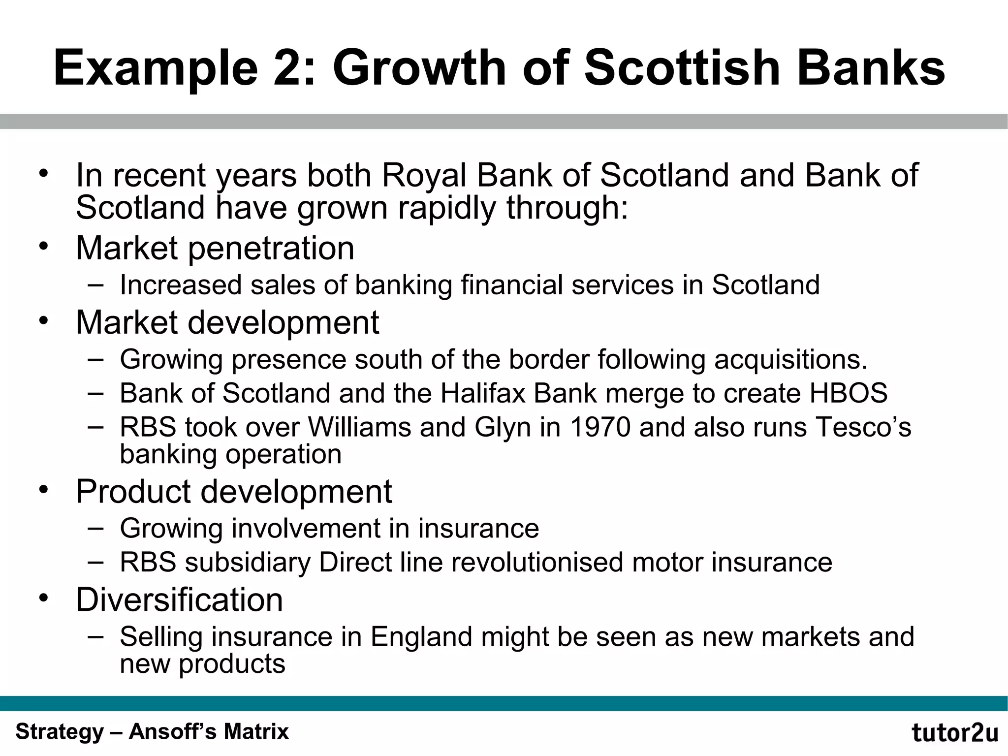 Example 2: Growth of Scottish Banks
• In recent years both Royal Bank of Scotland and Bank of
Scotland have grown rapidly through:
• Market penetration
– Increased sales of banking financial services in Scotland

• Market development
– Growing presence south of the border following acquisitions.
– Bank of Scotland and the Halifax Bank merge to create HBOS
– RBS took over Williams and Glyn in 1970 and also runs Tesco’s
banking operation

• Product development
– Growing involvement in insurance
– RBS subsidiary Direct line revolutionised motor insurance

• Diversification
– Selling insurance in England might be seen as new markets and
new products
Strategy – Ansoff’s Matrix

 