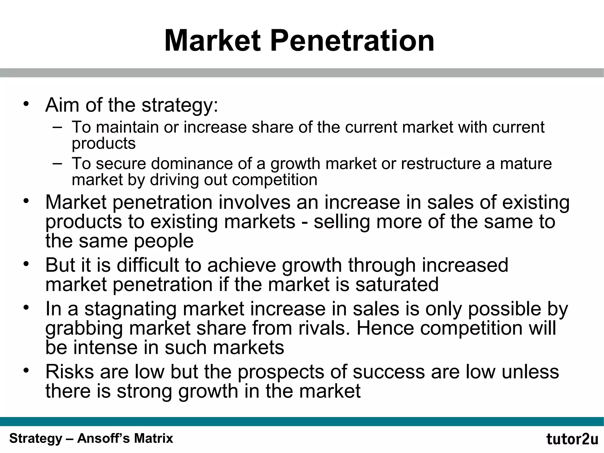Market Penetration
• Aim of the strategy:
– To maintain or increase share of the current market with current
products
– To secure dominance of a growth market or restructure a mature
market by driving out competition

• Market penetration involves an increase in sales of existing
products to existing markets - selling more of the same to
the same people
• But it is difficult to achieve growth through increased
market penetration if the market is saturated
• In a stagnating market increase in sales is only possible by
grabbing market share from rivals. Hence competition will
be intense in such markets
• Risks are low but the prospects of success are low unless
there is strong growth in the market
Strategy – Ansoff’s Matrix

 
