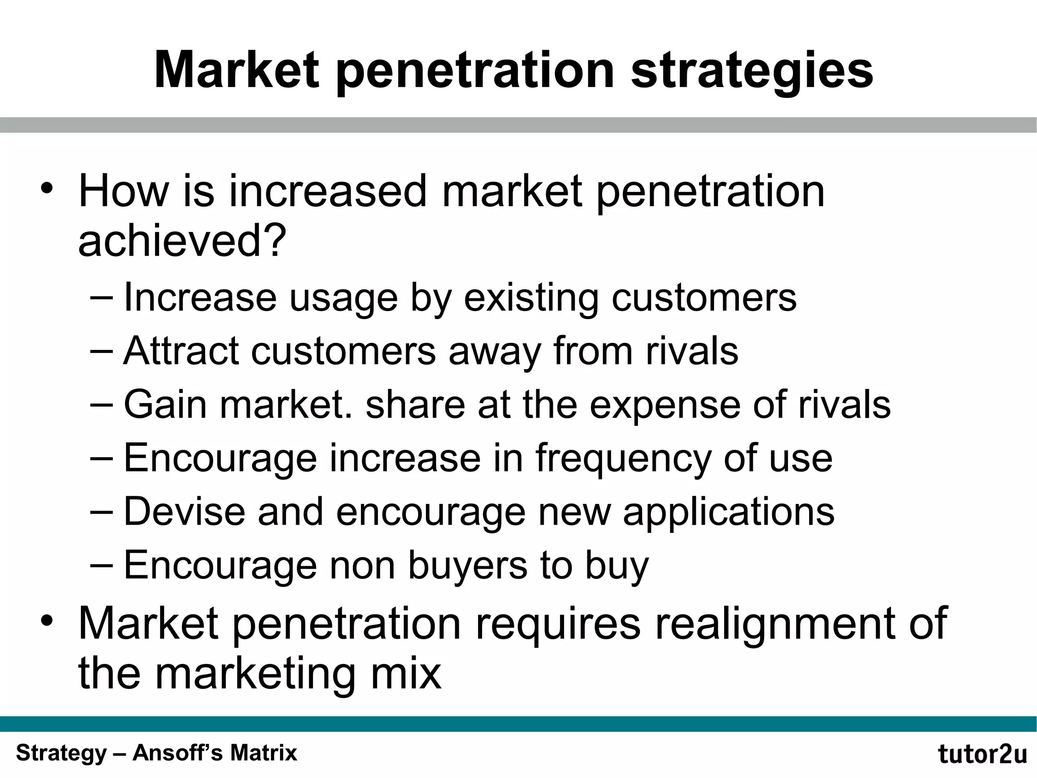 Market penetration strategies
• How is increased market penetration
achieved?
– Increase usage by existing customers
– Attract customers away from rivals
– Gain market. share at the expense of rivals
– Encourage increase in frequency of use
– Devise and encourage new applications
– Encourage non buyers to buy

• Market penetration requires realignment of
the marketing mix
Strategy – Ansoff’s Matrix

 