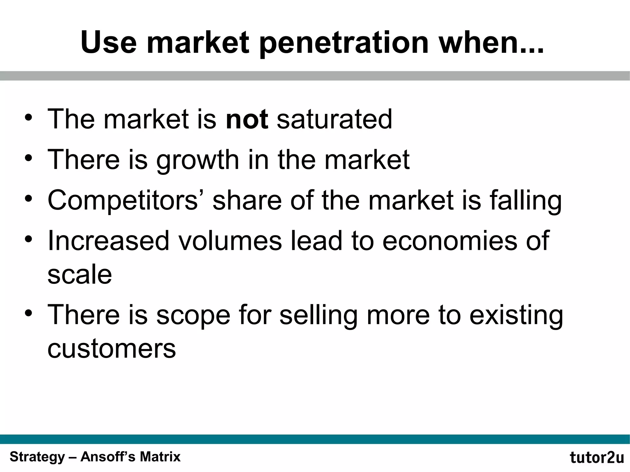 Use market penetration when...
•
•
•
•

The market is not saturated
There is growth in the market
Competitors’ share of the market is falling
Increased volumes lead to economies of
scale
• There is scope for selling more to existing
customers

Strategy – Ansoff’s Matrix

 