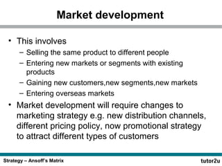 Market development
• This involves
– Selling the same product to different people
– Entering new markets or segments with existing
products
– Gaining new customers,new segments,new markets
– Entering overseas markets

• Market development will require changes to
marketing strategy e.g. new distribution channels,
different pricing policy, now promotional strategy
to attract different types of customers
Strategy – Ansoff’s Matrix

 