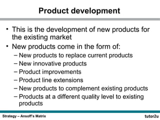 Product development
• This is the development of new products for
the existing market
• New products come in the form of:
– New products to replace current products
– New innovative products
– Product improvements
– Product line extensions
– New products to complement existing products
– Products at a different quality level to existing
products
Strategy – Ansoff’s Matrix

 