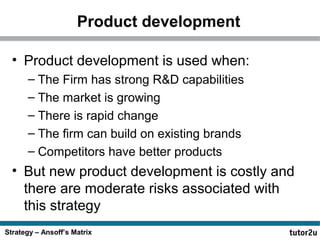 Product development
• Product development is used when:
– The Firm has strong R&D capabilities
– The market is growing
– There is rapid change
– The firm can build on existing brands
– Competitors have better products

• But new product development is costly and
there are moderate risks associated with
this strategy
Strategy – Ansoff’s Matrix

 